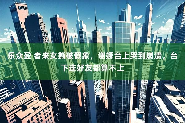 乐众盈 者来女撕破假象，谢娜台上哭到崩溃，台下连好友都算不上