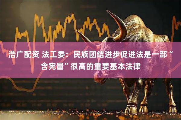 浩广配资 法工委：民族团结进步促进法是一部“含宪量”很高的重要基本法律