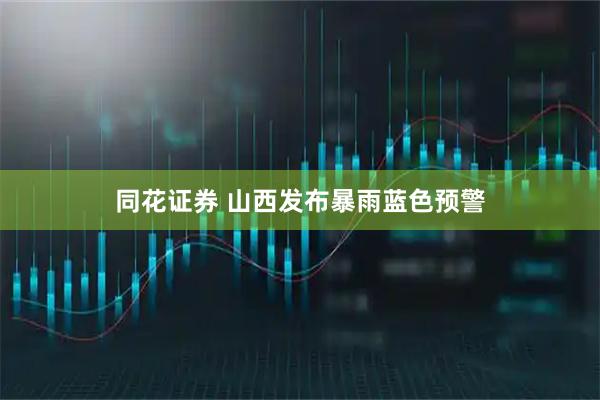 同花证券 山西发布暴雨蓝色预警