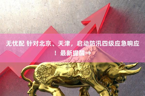无忧配 针对北京、天津，启动防汛四级应急响应！最新提醒→